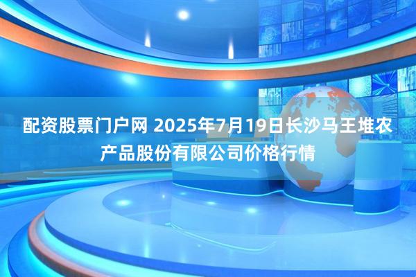 配资股票门户网 2025年7月19日长沙马王堆农产品股份有限公司价格行情