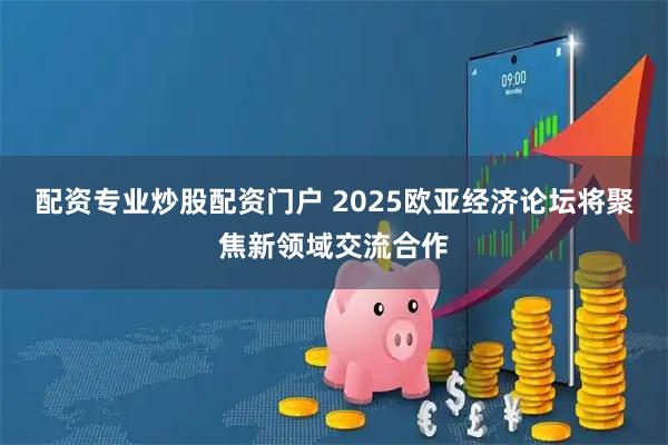 配资专业炒股配资门户 2025欧亚经济论坛将聚焦新领域交流合作