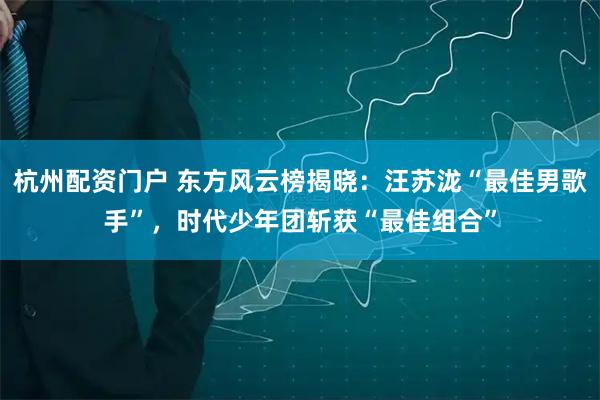 杭州配资门户 东方风云榜揭晓：汪苏泷“最佳男歌手”，时代少年团斩获“最佳组合”