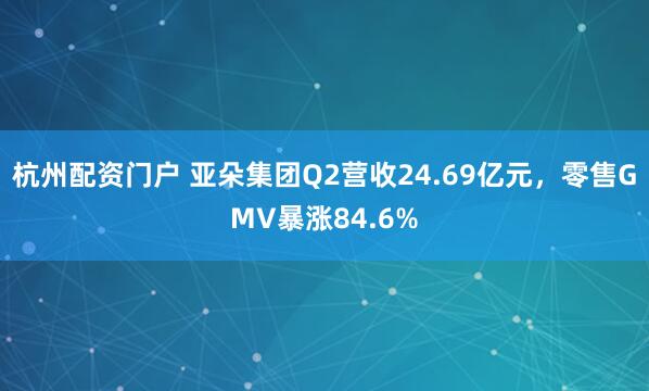 杭州配资门户 亚朵集团Q2营收24.69亿元，零售GMV暴涨84.6%