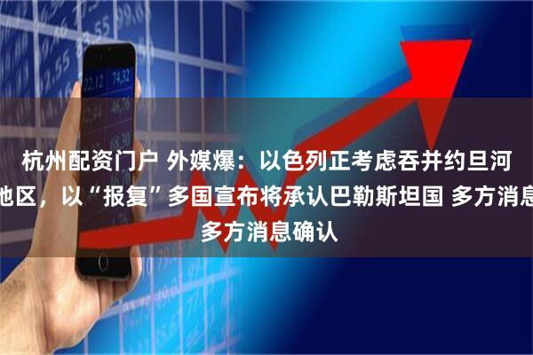 杭州配资门户 外媒爆：以色列正考虑吞并约旦河西岸地区，以“报复”多国宣布将承认巴勒斯坦国 多方消息确认