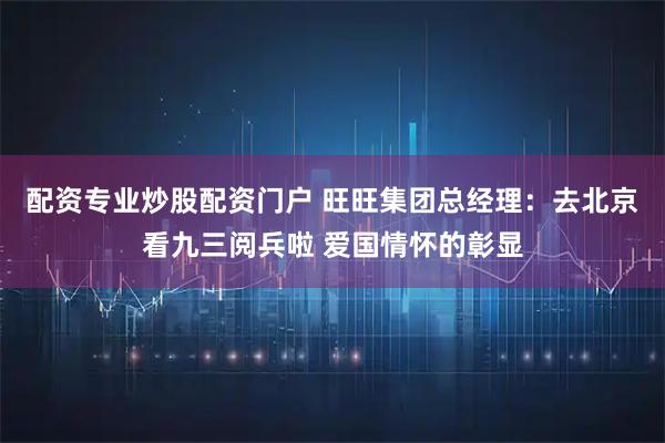 配资专业炒股配资门户 旺旺集团总经理：去北京看九三阅兵啦 爱国情怀的彰显