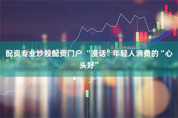 配资专业炒股配资门户 “漫话”年轻人消费的“心头好”