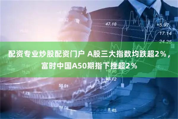 配资专业炒股配资门户 A股三大指数均跌超2％，富时中国A50期指下挫超2％