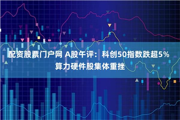 配资股票门户网 A股午评：科创50指数跌超5% 算力硬件股集体重挫