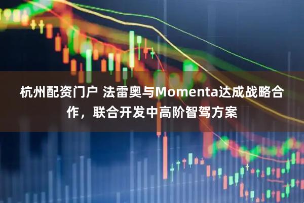 杭州配资门户 法雷奥与Momenta达成战略合作，联合开发中高阶智驾方案