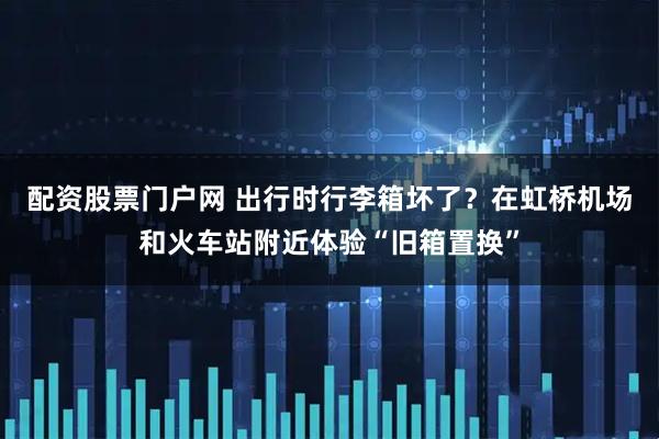 配资股票门户网 出行时行李箱坏了？在虹桥机场和火车站附近体验“旧箱置换”