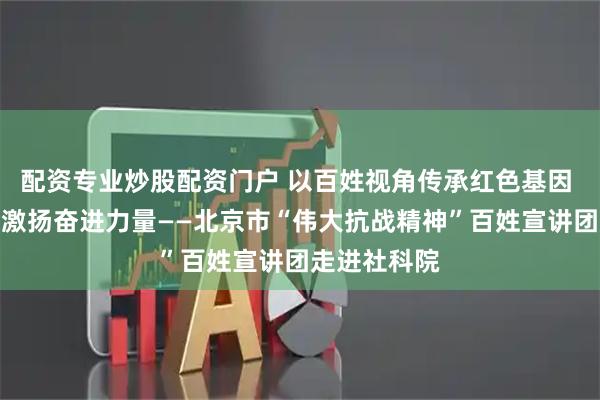 配资专业炒股配资门户 以百姓视角传承红色基因 用时代声音激扬奋进力量——北京市“伟大抗战精神”百姓宣讲团走进社科院