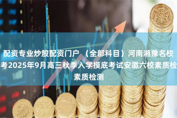 配资专业炒股配资门户 （全部科目）河南湘豫名校联考2025年9月高三秋季入学摸底考试安徽六校素质检测