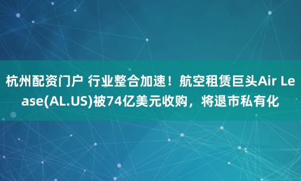 杭州配资门户 行业整合加速！航空租赁巨头Air Lease(AL.US)被74亿美元收购，将退市私有化