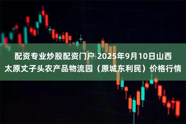 配资专业炒股配资门户 2025年9月10日山西太原丈子头农产品物流园（原城东利民）价格行情