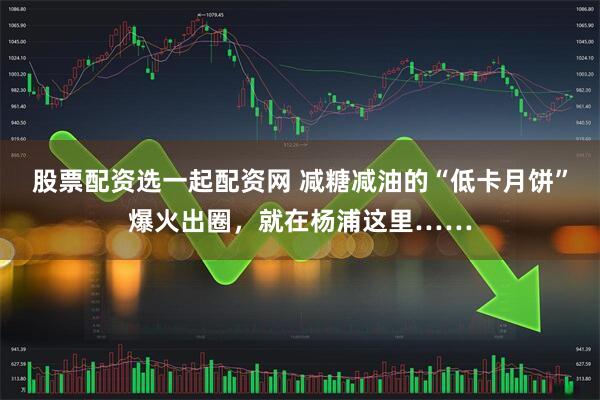 股票配资选一起配资网 减糖减油的“低卡月饼”爆火出圈，就在杨浦这里……