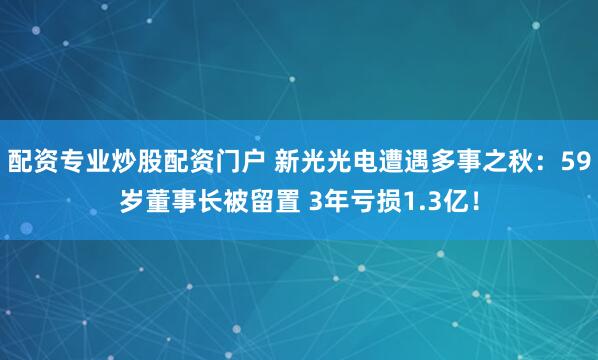 配资专业炒股配资门户 新光光电遭遇多事之秋：59岁董事长被留置 3年亏损1.3亿！