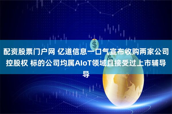 配资股票门户网 亿道信息一口气宣布收购两家公司控股权 标的公司均属AIoT领域且接受过上市辅导