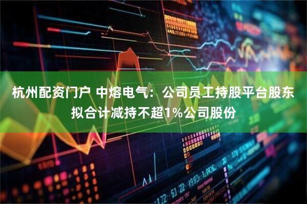 杭州配资门户 中熔电气：公司员工持股平台股东拟合计减持不超1%公司股份