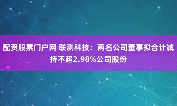 配资股票门户网 联测科技：两名公司董事拟合计减持不超2.98%公司股份