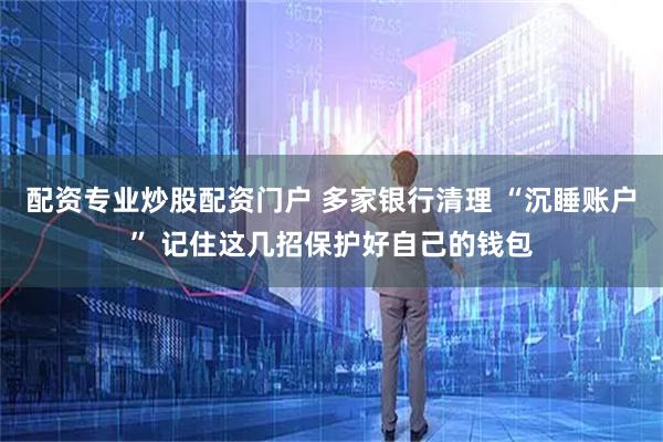 配资专业炒股配资门户 多家银行清理 “沉睡账户” 记住这几招保护好自己的钱包