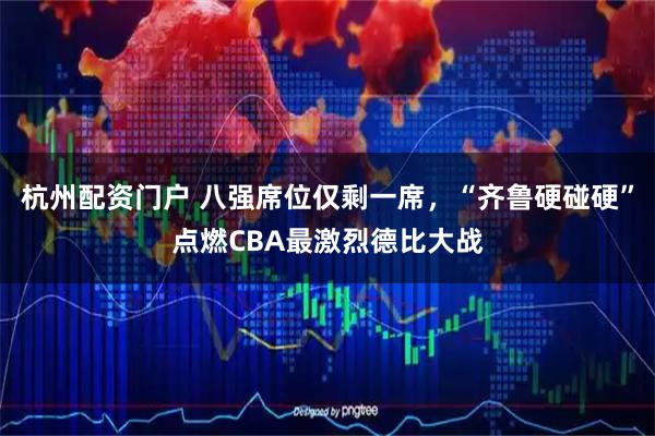 杭州配资门户 八强席位仅剩一席，“齐鲁硬碰硬”点燃CBA最激烈德比大战