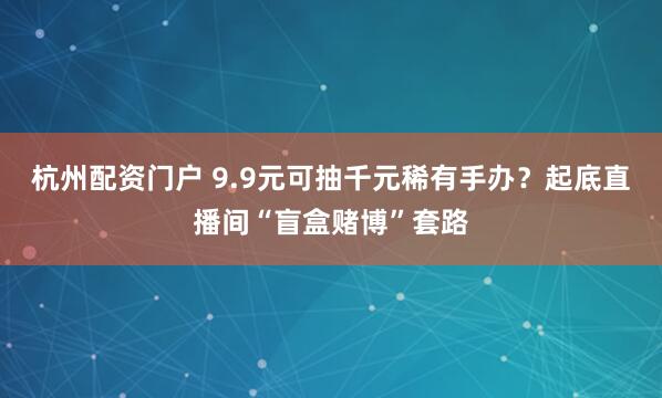 杭州配资门户 9.9元可抽千元稀有手办？起底直播间“盲盒赌博”套路