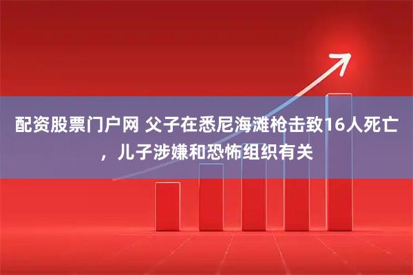 配资股票门户网 父子在悉尼海滩枪击致16人死亡，儿子涉嫌和恐怖组织有关