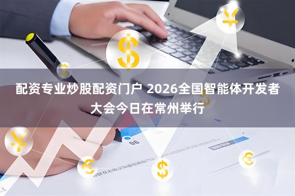 配资专业炒股配资门户 2026全国智能体开发者大会今日在常州举行