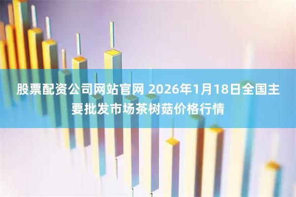 股票配资公司网站官网 2026年1月18日全国主要批发市场茶树菇价格行情