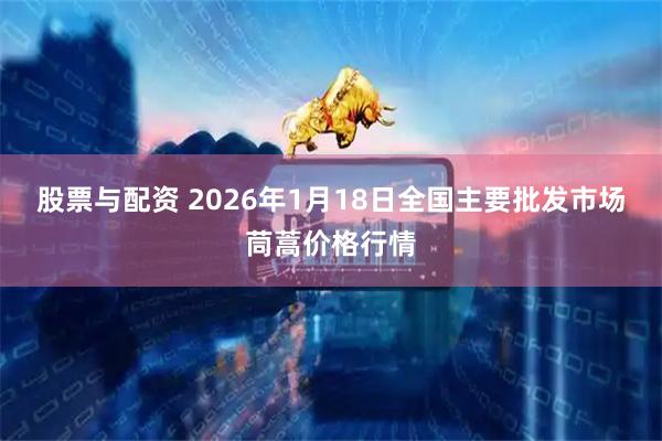 股票与配资 2026年1月18日全国主要批发市场茼蒿价格行情