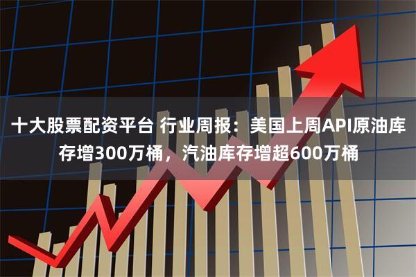 十大股票配资平台 行业周报：美国上周API原油库存增300万桶，汽油库存增超600万桶
