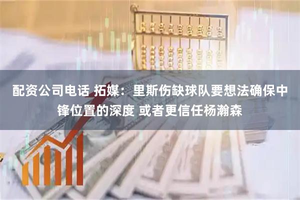 配资公司电话 拓媒：里斯伤缺球队要想法确保中锋位置的深度 或者更信任杨瀚森