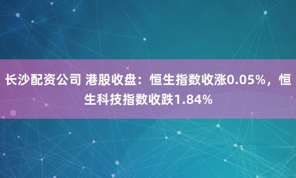长沙配资公司 港股收盘：恒生指数收涨0.05%，恒生科技指数收跌1.84%