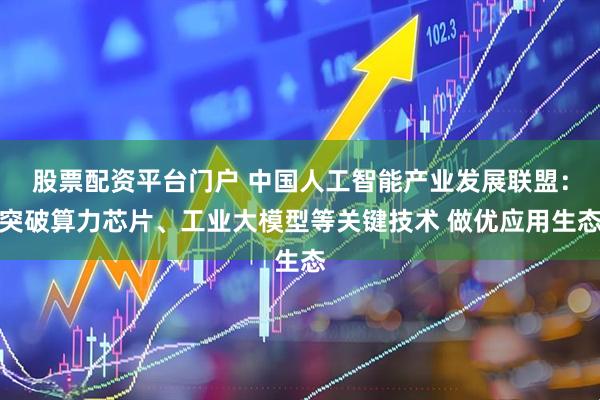 股票配资平台门户 中国人工智能产业发展联盟：突破算力芯片、工业大模型等关键技术 做优应用生态