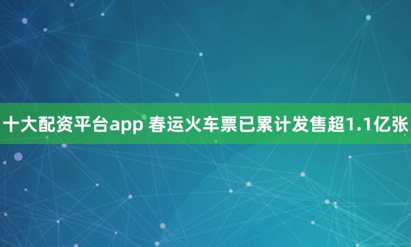 十大配资平台app 春运火车票已累计发售超1.1亿张