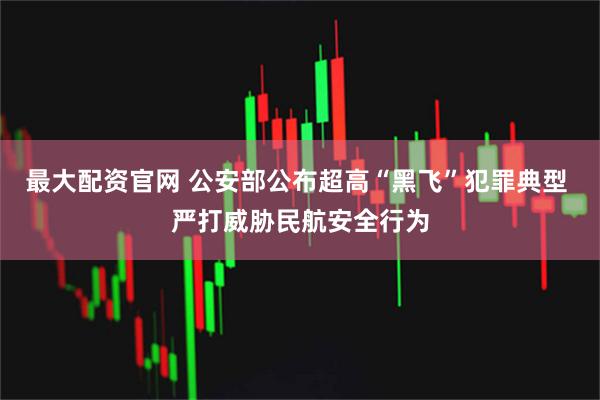 最大配资官网 公安部公布超高“黑飞”犯罪典型 严打威胁民航安全行为