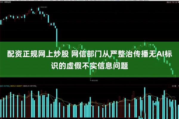 配资正规网上炒股 网信部门从严整治传播无AI标识的虚假不实信息问题