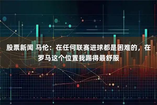 股票新闻 马伦：在任何联赛进球都是困难的，在罗马这个位置我踢得最舒服