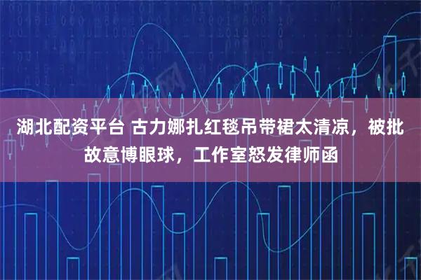 湖北配资平台 古力娜扎红毯吊带裙太清凉，被批故意博眼球，工作室怒发律师函