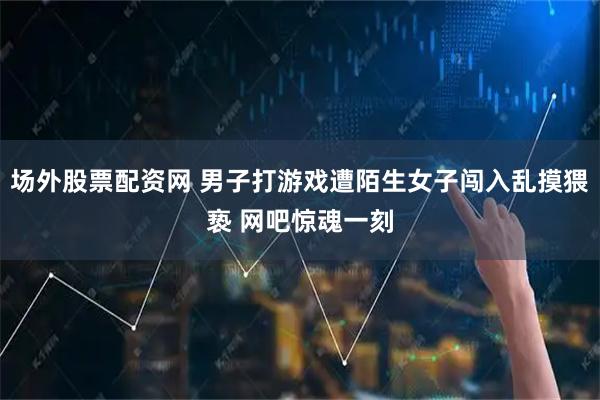 场外股票配资网 男子打游戏遭陌生女子闯入乱摸猥亵 网吧惊魂一刻