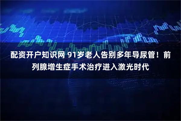 配资开户知识网 91岁老人告别多年导尿管！前列腺增生症手术治疗进入激光时代