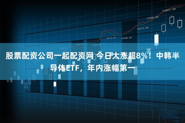 股票配资公司一起配资网 今日大涨超8%！中韩半导体ETF，年内涨幅第一