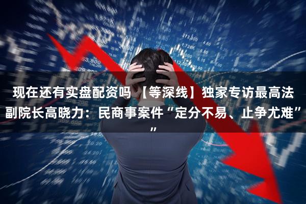 现在还有实盘配资吗 【等深线】独家专访最高法副院长高晓力：民商事案件“定分不易、止争尤难”