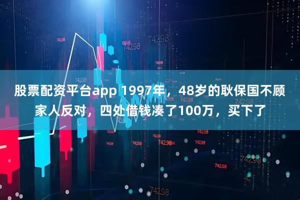 股票配资平台app 1997年，48岁的耿保国不顾家人反对，四处借钱凑了100万，买下了