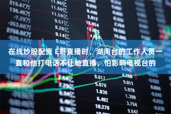 在线炒股配资 E哥直播时，湖南台的工作人员一直和他打电话不让他直播，怕影响电视台的