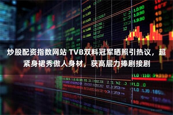 炒股配资指数网站 TVB双料冠军晒照引热议，超紧身裙秀傲人身材，获高层力捧剧接剧