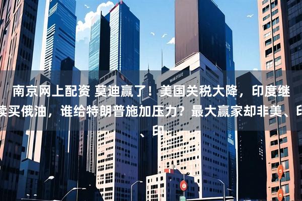 南京网上配资 莫迪赢了！美国关税大降，印度继续买俄油，谁给特朗普施加压力？最大赢家却非美、印