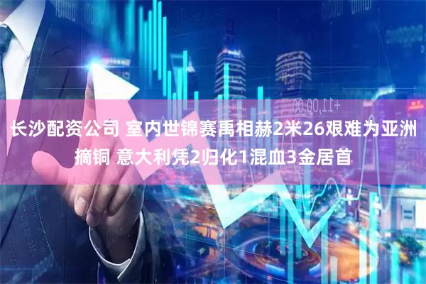 长沙配资公司 室内世锦赛禹相赫2米26艰难为亚洲摘铜 意大利凭2归化1混血3金居首