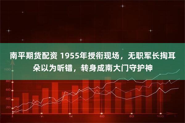 南平期货配资 1955年授衔现场，无职军长掏耳朵以为听错，转身成南大门守护神