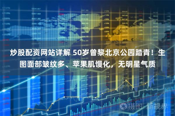 炒股配资网站详解 50岁曾黎北京公园踏青！生图面部皱纹多、苹果肌馒化，无明星气质