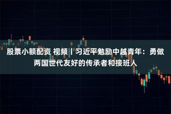 股票小额配资 视频丨习近平勉励中越青年：勇做两国世代友好的传承者和接班人